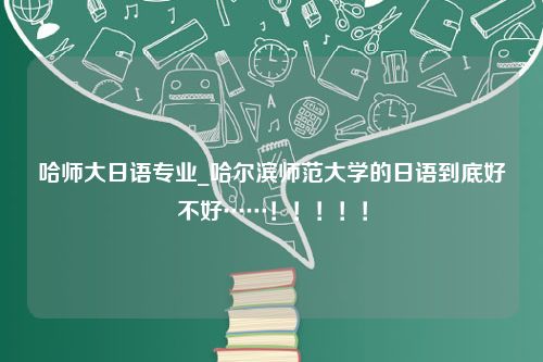 哈师大日语专业_哈尔滨师范大学的日语到底好不好……！！！！！