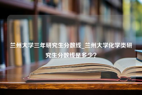 兰州大学三年研究生分数线_兰州大学化学类研究生分数线是多少？