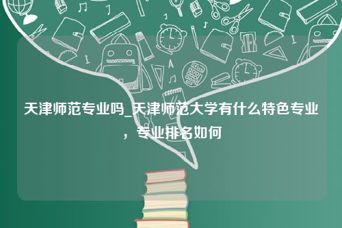 天津师范专业吗_天津师范大学有什么特色专业，专业排名如何