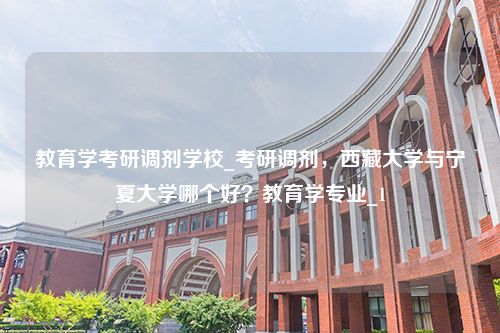 教育学考研调剂学校_考研调剂，西藏大学与宁夏大学哪个好？教育学专业_1