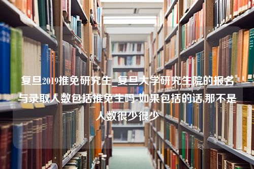 复旦2019推免研究生_复旦大学研究生院的报名与录取人数包括推免生吗-如果包括的话,那不是人数很少很少