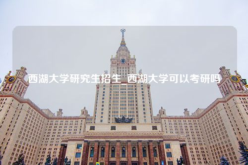 西湖大学研究生招生_西湖大学可以考研吗