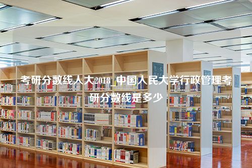 考研分数线人大2018_中国人民大学行政管理考研分数线是多少