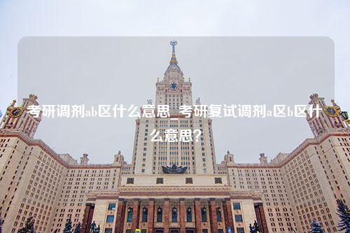 考研调剂ab区什么意思_考研复试调剂a区b区什么意思？