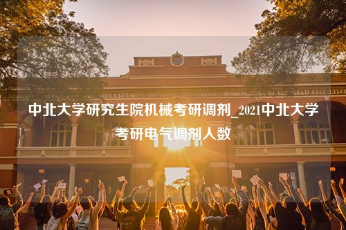 中北大学研究生院机械考研调剂_2021中北大学考研电气调剂人数