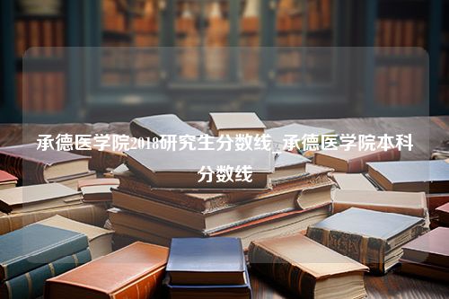 承德医学院2018研究生分数线_承德医学院本科分数线