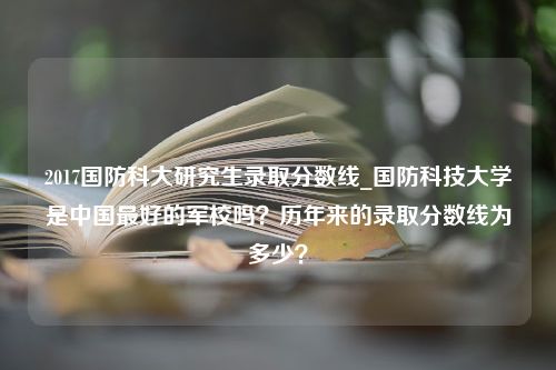 2017国防科大研究生录取分数线_国防科技大学是中国最好的军校吗？历年来的录取分数线为多少？