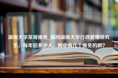 湖南大学常规推免_请问湖南大学行政管理研究生，每年招多少人，其中有几个推免的啊？