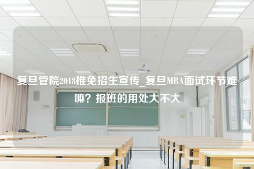 复旦管院2018推免招生宣传_复旦MBA面试环节难嘛？报班的用处大不大