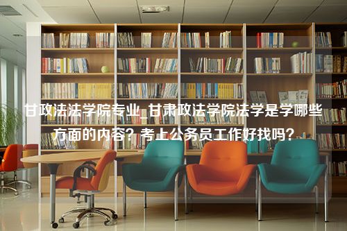 甘政法法学院专业_甘肃政法学院法学是学哪些方面的内容？考上公务员工作好找吗？