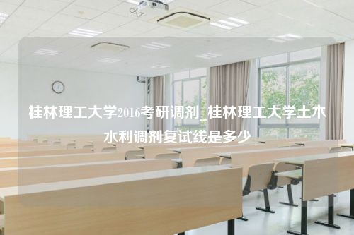 桂林理工大学2016考研调剂_桂林理工大学土木水利调剂复试线是多少