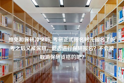 推免和保研冲突吗_考研正式报名时先报名了统考之后又被保研，能否进行保研报名？不会被取消保研资格的吧？