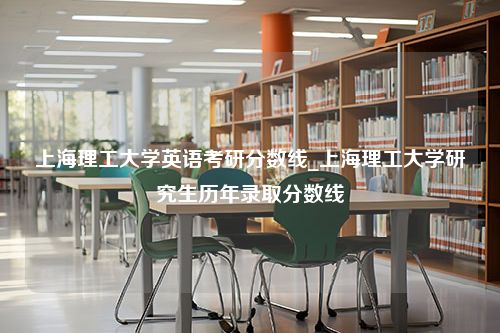 上海理工大学英语考研分数线_上海理工大学研究生历年录取分数线