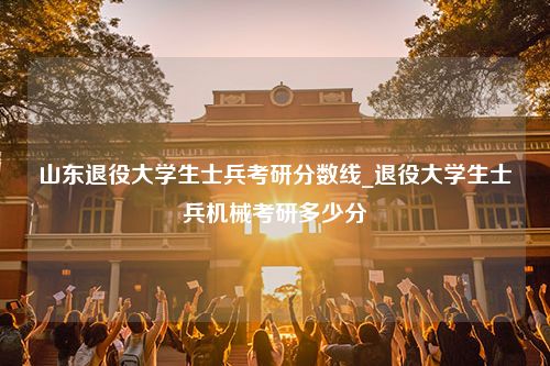 山东退役大学生士兵考研分数线_退役大学生士兵机械考研多少分