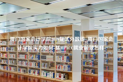 厦门国家会计学院2019复试分数线_厦门国家会计学院实力如何-其MPACC就业前景怎样-