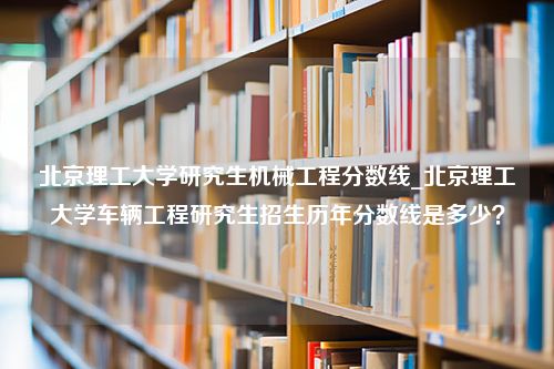 北京理工大学研究生机械工程分数线_北京理工大学车辆工程研究生招生历年分数线是多少？