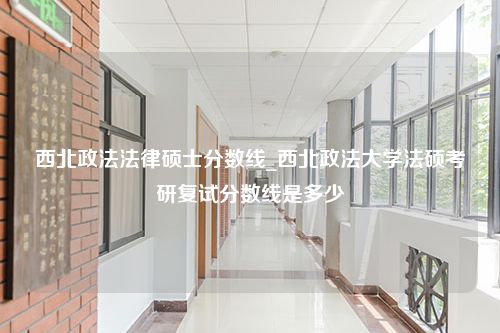 西北政法法律硕士分数线_西北政法大学法硕考研复试分数线是多少