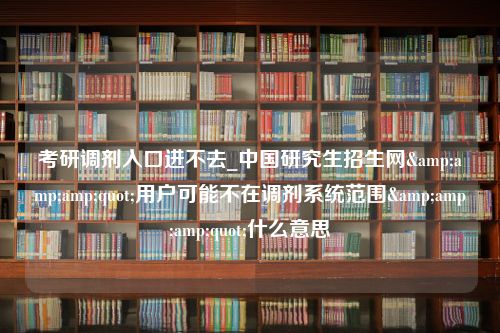 考研调剂入口进不去_中国研究生招生网&amp;amp;quot;用户可能不在调剂系统范围&amp;amp;quot;什么意思