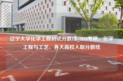 辽宁大学化学工程初试分数线_2010考研，化学工程与工艺，各大高校入取分数线