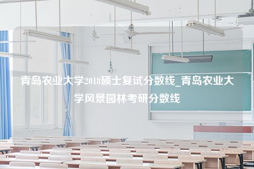 青岛农业大学2018硕士复试分数线_青岛农业大学风景园林考研分数线