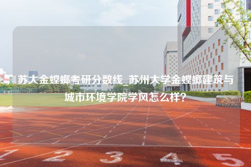 苏大金螳螂考研分数线_苏州大学金螳螂建筑与城市环境学院学风怎么样？