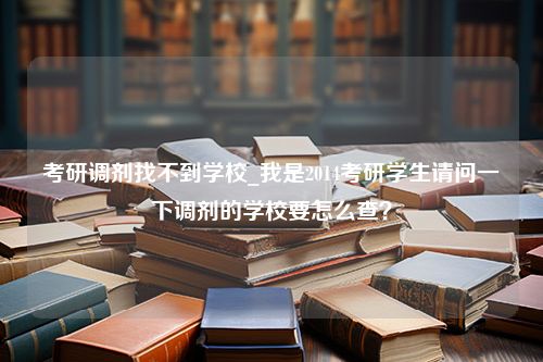 考研调剂找不到学校_我是2014考研学生请问一下调剂的学校要怎么查？