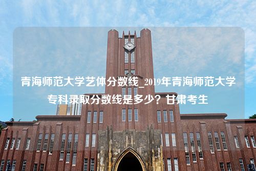 青海师范大学艺体分数线_2019年青海师范大学专科录取分数线是多少？甘肃考生