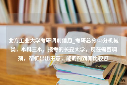 北方工业大学考研调剂信息_考研总分340分机械类，本科三本，报考的长安大学，现在需要调剂，帮忙出出主意，能调剂到哪比较好