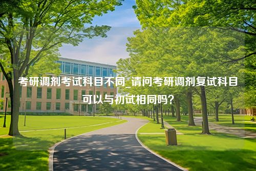 考研调剂考试科目不同_请问考研调剂复试科目可以与初试相同吗？