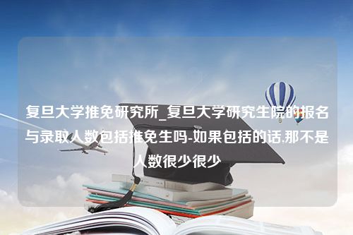 复旦大学推免研究所_复旦大学研究生院的报名与录取人数包括推免生吗-如果包括的话,那不是人数很少很少