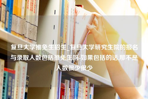 复旦大学推免生招生_复旦大学研究生院的报名与录取人数包括推免生吗-如果包括的话,那不是人数很少很少