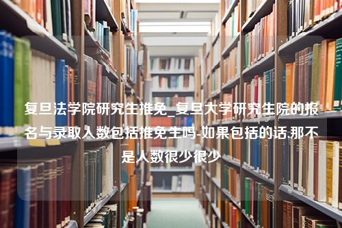 复旦法学院研究生推免_复旦大学研究生院的报名与录取人数包括推免生吗-如果包括的话,那不是人数很少很少