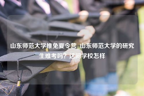 山东师范大学推免夏令营_山东师范大学的研究生难考吗？这间学校怎样