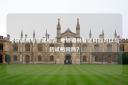 考研调剂专业课相近_考研调剂复试科目可以与初试相同吗？