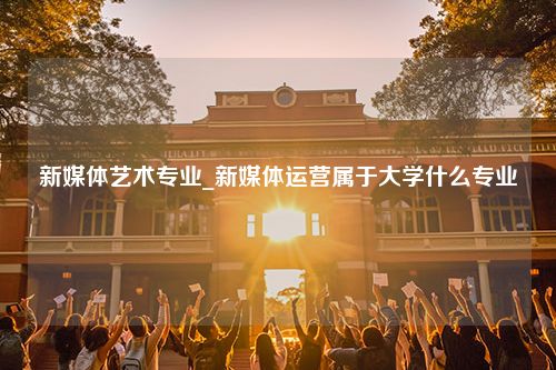 新媒体艺术专业_新媒体运营属于大学什么专业