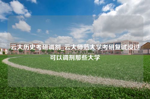 云大历史考研调剂_云大师范大学考研复试没过可以调剂那些大学