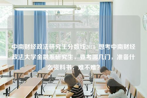 中南财经政法研究生分数线2018_想考中南财经政法大学金融系研究生，要考哪几门，准备什么资料书，难不难？